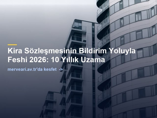 Kira Sözleşmesinin Bildirim Yoluyla Feshi 2026: 10 Yıllık Uzama — merveari.av.tr