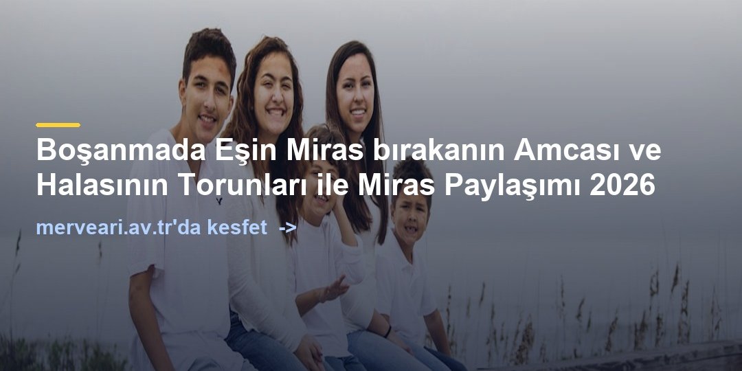 Boşanmada Eşin Miras bırakanın Amcası ve Halasının Torunları ile Miras Paylaşımı 2026 — merveari.av.tr