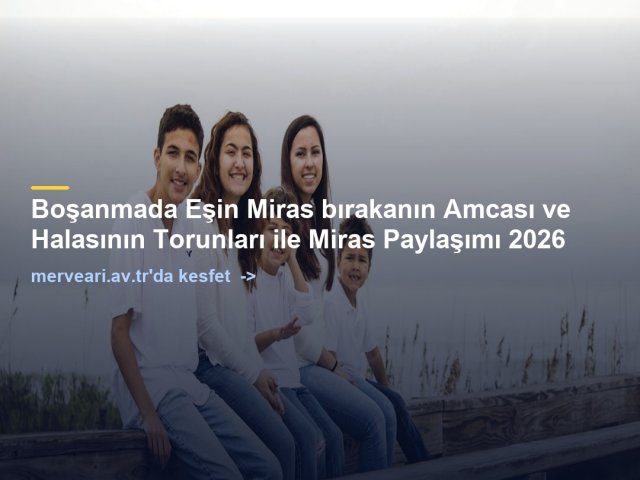 Boşanmada Eşin Miras bırakanın Amcası ve Halasının Torunları ile Miras Paylaşımı 2026 — merveari.av.tr