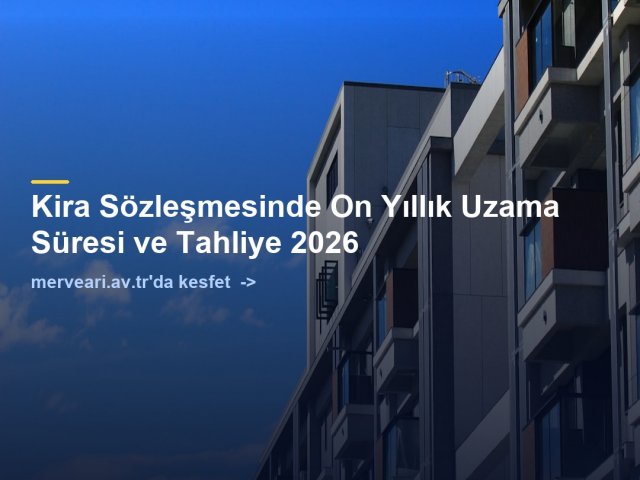 Kira Sözleşmesinde On Yıllık Uzama Süresi ve Tahliye 2026 — merveari.av.tr