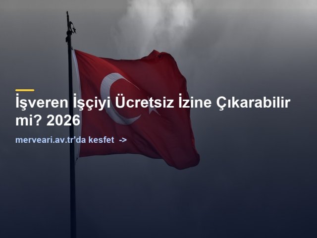 İşveren İşçiyi Ücretsiz İzine Çıkarabilir mi? 2026 — merveari.av.tr
