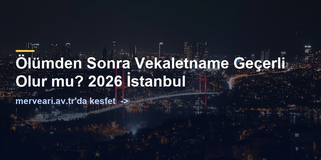 Ölümden Sonra Vekaletname Geçerli Olur mu? 2026 İstanbul — merveari.av.tr