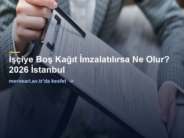 İşçiye Boş Kağıt İmzalatılırsa Ne Olur? 2026 İstanbul — merveari.av.tr
