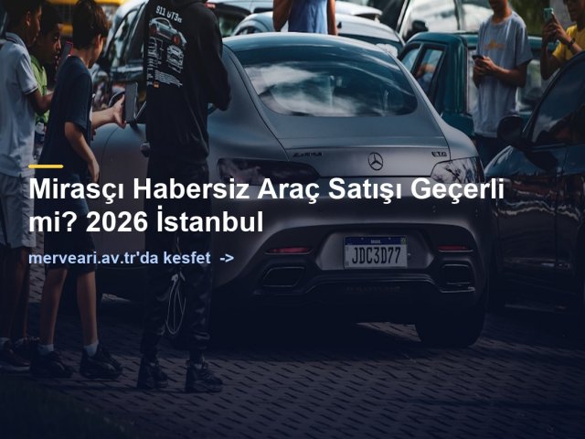 Mirasçı Habersiz Araç Satışı Geçerli mi? 2026 İstanbul — merveari.av.tr