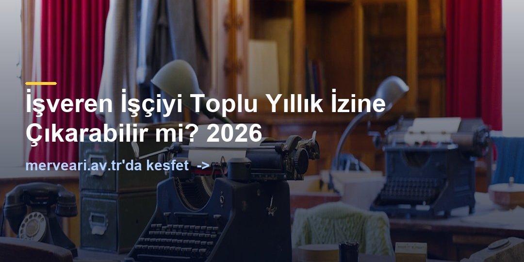 İşveren İşçiyi Toplu Yıllık İzine Çıkarabilir mi? 2026 — merveari.av.tr