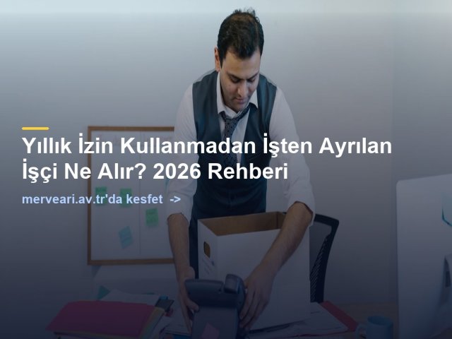 Yıllık İzin Kullanmadan İşten Ayrılan İşçi Ne Alır? 2026 Rehberi — merveari.av.tr