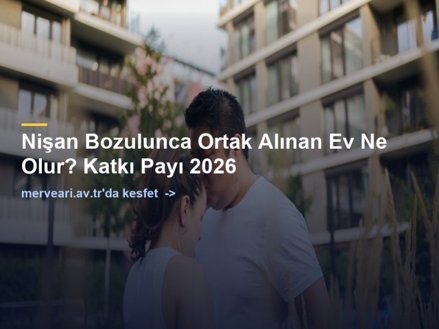 Nişan Bozulunca Ortak Alınan Ev Ne Olur? Katkı Payı 2026 — merveari.av.tr