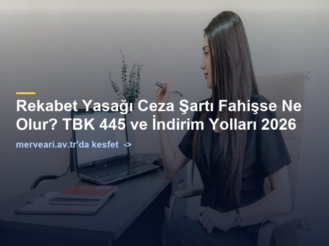 Rekabet Yasağı Ceza Şartı Fahişse Ne Olur? TBK 445 ve İndirim Yolları 2026 — merveari.av.tr