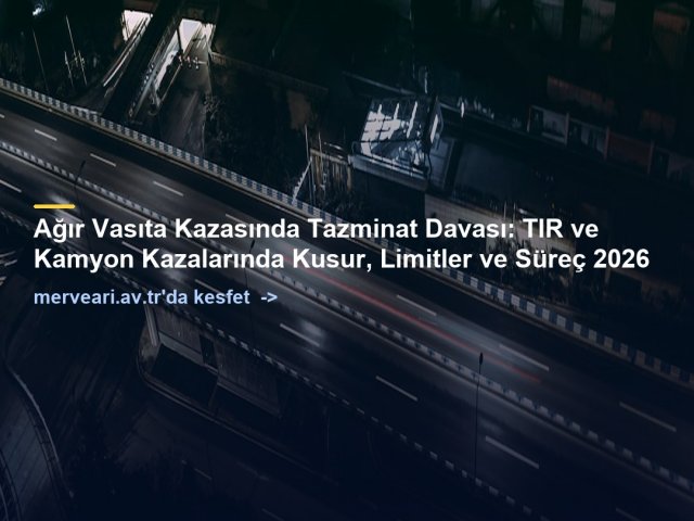 Ağır Vasıta Kazasında Tazminat Davası: TIR ve Kamyon Kazalarında Kusur, Limitler ve Süreç 2026 — merveari.av.tr